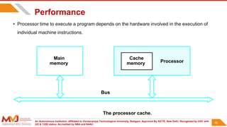 An Autonomous Institution ,Affiliated to Visvesvaraya Technological University, Belagavi. Approved By AICTE, New Delhi. Recognized by UGC with
2(f) & 12(B) status. Accredited by NBA and NAAC.
46
Performance
• Processor time to execute a program depends on the hardware involved in the execution of
individual machine instructions.
Main
memory Processor
Bus
Cache
memory
The processor cache.
46
 