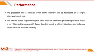 An Autonomous Institution ,Affiliated to Visvesvaraya Technological University, Belagavi. Approved By AICTE, New Delhi. Recognized by UGC with
2(f) & 12(B) status. Accredited by NBA and NAAC.
47
Performance
• The processor and a relatively small cache memory can be fabricated on a single
integrated circuit chip.
• The internal speed of performing the basic steps of instruction processing on such chips
is very high and is considerably faster than the speed at which instructions and data can
be fetched from the main memory.
47
 