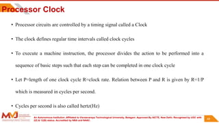 An Autonomous Institution ,Affiliated to Visvesvaraya Technological University, Belagavi. Approved By AICTE, New Delhi. Recognized by UGC with
2(f) & 12(B) status. Accredited by NBA and NAAC.
48
Processor Clock
• Processor circuits are controlled by a timing signal called a Clock
• The clock defines regular time intervals called clock cycles
• To execute a machine instruction, the processor divides the action to be performed into a
sequence of basic steps such that each step can be completed in one clock cycle
• Let P=length of one clock cycle R=clock rate. Relation between P and R is given by R=1/P
which is measured in cycles per second.
• Cycles per second is also called hertz(Hz)
48
 