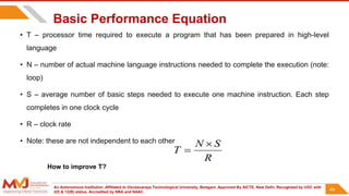 An Autonomous Institution ,Affiliated to Visvesvaraya Technological University, Belagavi. Approved By AICTE, New Delhi. Recognized by UGC with
2(f) & 12(B) status. Accredited by NBA and NAAC.
49
Basic Performance Equation
• T – processor time required to execute a program that has been prepared in high-level
language
• N – number of actual machine language instructions needed to complete the execution (note:
loop)
• S – average number of basic steps needed to execute one machine instruction. Each step
completes in one clock cycle
• R – clock rate
• Note: these are not independent to each other
R
S
N
T


How to improve T?
49
 