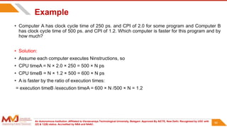 An Autonomous Institution ,Affiliated to Visvesvaraya Technological University, Belagavi. Approved By AICTE, New Delhi. Recognized by UGC with
2(f) & 12(B) status. Accredited by NBA and NAAC.
50
Example
• Computer A has clock cycle time of 250 ps. and CPI of 2.0 for some program and Computer B
has clock cycle time of 500 ps. and CPI of 1.2. Which computer is faster for this program and by
how much?
• Solution:
• Assume each computer executes Ninstructions, so
• CPU timeA = N × 2.0 × 250 = 500 × N ps
• CPU timeB = N × 1.2 × 500 = 600 × N ps
• A is faster by the ratio of execution times:
= execution timeB /execution timeA = 600 × N /500 × N = 1.2
50
 