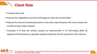 An Autonomous Institution ,Affiliated to Visvesvaraya Technological University, Belagavi. Approved By AICTE, New Delhi. Recognized by UGC with
2(f) & 12(B) status. Accredited by NBA and NAAC.
51
Clock Rate
• Increase clock rate
Improve the integrated-circuit (IC) technology to make the circuits faster
Reduce the amount of processing done in one basic step (however, this may increase the
number of basic steps needed)
• Increases in R that are entirely caused by improvements in IC technology affect all
aspects of the processor’s operation equally except the time to access the main memory.
51
 