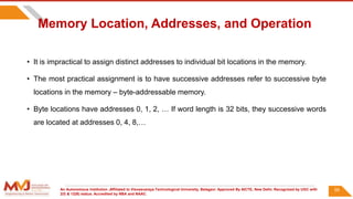 An Autonomous Institution ,Affiliated to Visvesvaraya Technological University, Belagavi. Approved By AICTE, New Delhi. Recognized by UGC with
2(f) & 12(B) status. Accredited by NBA and NAAC.
Memory Location, Addresses, and Operation
• It is impractical to assign distinct addresses to individual bit locations in the memory.
• The most practical assignment is to have successive addresses refer to successive byte
locations in the memory – byte-addressable memory.
• Byte locations have addresses 0, 1, 2, … If word length is 32 bits, they successive words
are located at addresses 0, 4, 8,…
59
 