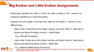 An Autonomous Institution ,Affiliated to Visvesvaraya Technological University, Belagavi. Approved By AICTE, New Delhi. Recognized by UGC with
2(f) & 12(B) status. Accredited by NBA and NAAC.
61
Big-Endian and Little-Endian Assignments
• Endianness specifies the order in which the data is stored in the memory by
processor operations in a multi byte system.
• Suppose the word length is two byte then data can be stored in memory in two
different ways:
1. Higher order of data byte at the higher memory and lower order of data byte at
location just below the higher memory – Little-Endian
◦ E.g.: Intel x86 Processors
2. Lower order of data byte at the higher memory and higher order of data byte at
location just below the higher memory – Big-Endian
◦ E.g.: Motorola 68000 Series Processors
 