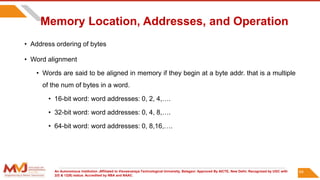 An Autonomous Institution ,Affiliated to Visvesvaraya Technological University, Belagavi. Approved By AICTE, New Delhi. Recognized by UGC with
2(f) & 12(B) status. Accredited by NBA and NAAC.
Memory Location, Addresses, and Operation
• Address ordering of bytes
• Word alignment
• Words are said to be aligned in memory if they begin at a byte addr. that is a multiple
of the num of bytes in a word.
• 16-bit word: word addresses: 0, 2, 4,….
• 32-bit word: word addresses: 0, 4, 8,….
• 64-bit word: word addresses: 0, 8,16,….
64
 