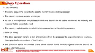 An Autonomous Institution ,Affiliated to Visvesvaraya Technological University, Belagavi. Approved By AICTE, New Delhi. Recognized by UGC with
2(f) & 12(B) status. Accredited by NBA and NAAC.
Memory Operation
 Load (or Read)
• Transfer a copy of the contents of a specific memory location to the processor.
• The memory contents remains unchanged
• To start a load operation the processor sends the address of the desire location to the memory and
requests that its contents be read.
• The memory reads the data stored at that address and sends them to the processor.
 Store (or Write)
• The Store operation transfer a item of information from the processor to a specific memory locations,
destroying the former contents of that location.
• The processor sends the address of the desire location to the memory together with the data to be
written into that location.
65
 