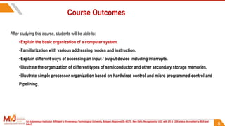 Course Outcomes
8
After studying this course, students will be able to:
•Explain the basic organization of a computer system.
•Familiarization with various addressing modes and instruction.
•Explain different ways of accessing an input / output device including interrupts.
•Illustrate the organization of different types of semiconductor and other secondary storage memories.
•Illustrate simple processor organization based on hardwired control and micro programmed control and
Pipelining.
An Autonomous Institution ,Affiliated to Visvesvaraya Technological University, Belagavi. Approved By AICTE, New Delhi. Recognized by UGC with 2(f) & 12(B) status. Accredited by NBA and
NAAC.
 