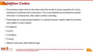 An Autonomous Institution ,Affiliated to Visvesvaraya Technological University, Belagavi. Approved By AICTE, New Delhi. Recognized by UGC with
2(f) & 12(B) status. Accredited by NBA and NAAC.
Condition Codes
• The processor keeps track of information about the results of various operations for use by
subsequent conditional branch instructions. This is accomplished by recording the requited
information in individual bits, often called condition code flags.
• These flags are usually grouped together in a special processor register called the condition
code register or status register.
• N (negative)
• Z (zero)
• V (overflow)
• C (carry)
• Different instructions affect different flags
83
 