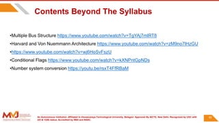 An Autonomous Institution ,Affiliated to Visvesvaraya Technological University, Belagavi. Approved By AICTE, New Delhi. Recognized by UGC with
2(f) & 12(B) status. Accredited by NBA and NAAC.
85
Contents Beyond The Syllabus
•Multiple Bus Structure https://www.youtube.com/watch?v=TgYAj7mlRT8
•Harvard and Von Nuemmann Architecture https://www.youtube.com/watch?v=zM9no7lHzGU
•https://www.youtube.com/watch?v=wj6HoSvFszU
•Conditional Flags https://www.youtube.com/watch?v=kXNPntGpNDs
•Number system conversion https://youtu.be/rsxT4FfRBaM
 