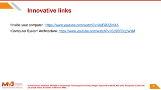 An Autonomous Institution ,Affiliated to Visvesvaraya Technological University, Belagavi. Approved By AICTE, New Delhi. Recognized by UGC with
2(f) & 12(B) status. Accredited by NBA and NAAC.
86
•Inside your computer : https://www.youtube.com/watch?v=AkFi90lZmXA
•Computer System Architecture: https://www.youtube.com/watch?v=So9SR3qpWsM
Innovative links
 