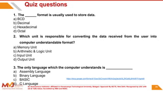 An Autonomous Institution ,Affiliated to Visvesvaraya Technological University, Belagavi. Approved By AICTE, New Delhi. Recognized by UGC with
2(f) & 12(B) status. Accredited by NBA and NAAC.
89
Quiz questions
1. The ______ format is usually used to store data.
a) BCD
b) Decimal
c) Hexadecimal
d) Octal
2. Which unit is responsible for converting the data received from the user into
computer understandable format?
a) Memory Unit
b) Arithmetic & Logic Unit
c) Input Unit
d) Output Unit
3. The only language which the computer understands is ______________
a) Assembly Language
b) Binary Language
c) BASIC
d) C Language
https://docs.google.com/forms/d/1DyovSzCmxytvV063m2xp2aUdcSLZKGs9Lj5HlvBYFmg/edit
 