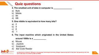 An Autonomous Institution ,Affiliated to Visvesvaraya Technological University, Belagavi. Approved By AICTE, New Delhi. Recognized by UGC with
2(f) & 12(B) status. Accredited by NBA and NAAC.
90
Quiz questions
4. The smallest unit of data in computer is ________________
a) Byte
b) Nibble
c) Bit
d) KB
5. One nibble is equivalent to how many bits?
a) 2
b) 4
c) 8
d) 1
6. The input machine which originated in the United States
around 1880s is a ___________
a) Mouse
b) Joystick
c) Keyboard
d) Bar Code Reader
 