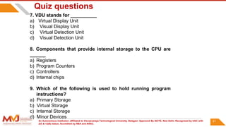 An Autonomous Institution ,Affiliated to Visvesvaraya Technological University, Belagavi. Approved By AICTE, New Delhi. Recognized by UGC with
2(f) & 12(B) status. Accredited by NBA and NAAC.
91
Quiz questions
7. VDU stands for __________
a) Virtual Display Unit
b) Visual Display Unit
c) Virtual Detection Unit
d) Visual Detection Unit
8. Components that provide internal storage to the CPU are
______
a) Registers
b) Program Counters
c) Controllers
d) Internal chips
9. Which of the following is used to hold running program
instructions?
a) Primary Storage
b) Virtual Storage
c) Internal Storage
d) Minor Devices
 