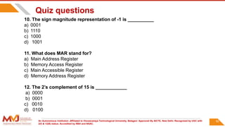 An Autonomous Institution ,Affiliated to Visvesvaraya Technological University, Belagavi. Approved By AICTE, New Delhi. Recognized by UGC with
2(f) & 12(B) status. Accredited by NBA and NAAC.
92
Quiz questions
10. The sign magnitude representation of -1 is __________
a) 0001
b) 1110
c) 1000
d) 1001
11. What does MAR stand for?
a) Main Address Register
b) Memory Access Register
c) Main Accessible Register
d) Memory Address Register
12. The 2’s complement of 15 is ____________
a) 0000
b) 0001
c) 0010
d) 0100
 