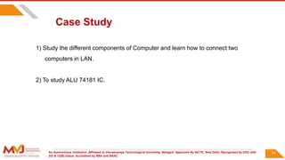 An Autonomous Institution ,Affiliated to Visvesvaraya Technological University, Belagavi. Approved By AICTE, New Delhi. Recognized by UGC with
2(f) & 12(B) status. Accredited by NBA and NAAC.
94
Case Study
1) Study the different components of Computer and learn how to connect two
computers in LAN.
2) To study ALU 74181 IC.
 