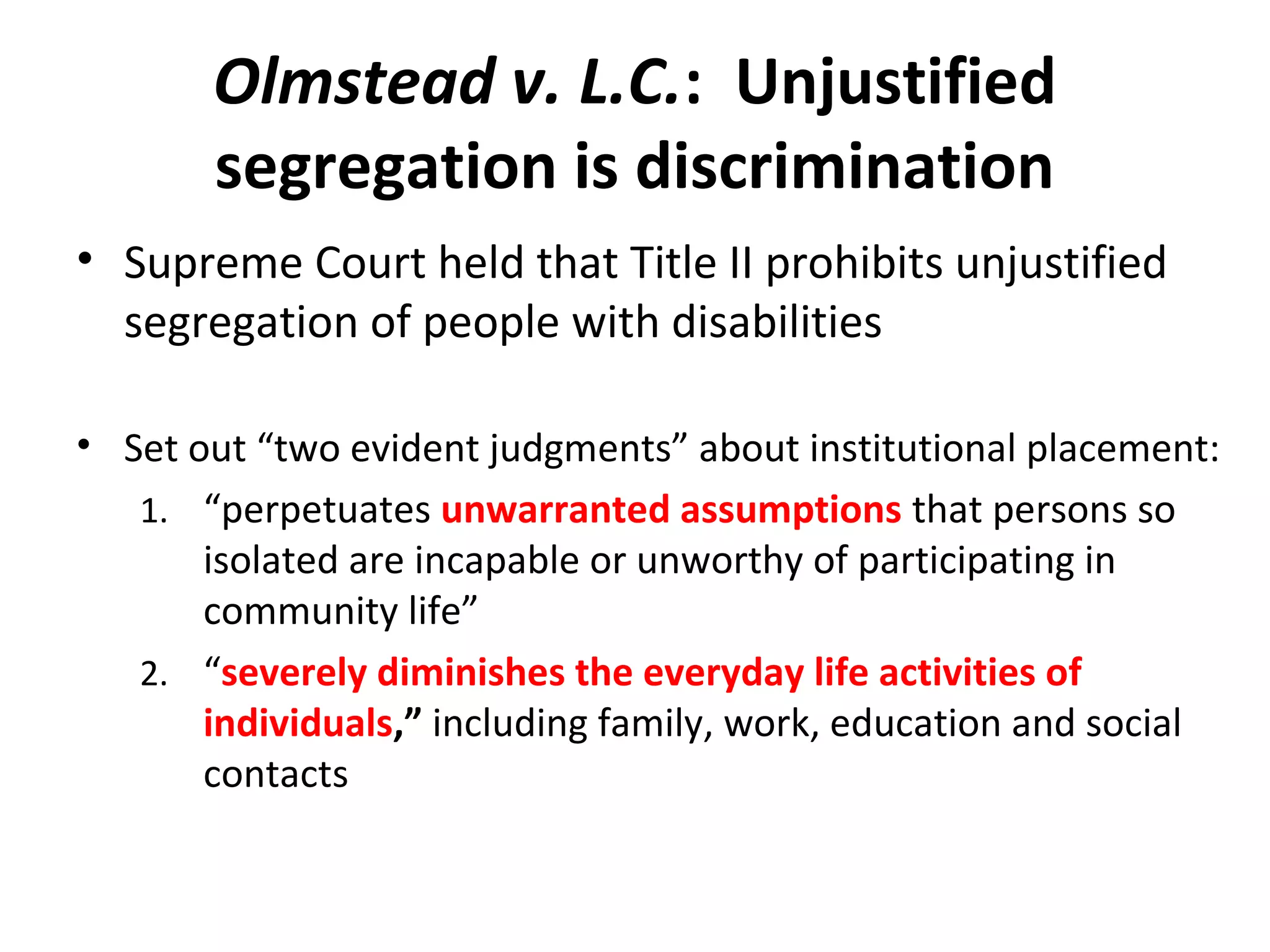 Olmstead v. L.C.: Unjustified
segregation is discrimination
• Supreme Court held that Title II prohibits unjustified
segregation of people with disabilities
• Set out “two evident judgments” about institutional placement:
1. “perpetuates unwarranted assumptions that persons so
isolated are incapable or unworthy of participating in
community life”
2. “severely diminishes the everyday life activities of
individuals,” including family, work, education and social
contacts
 