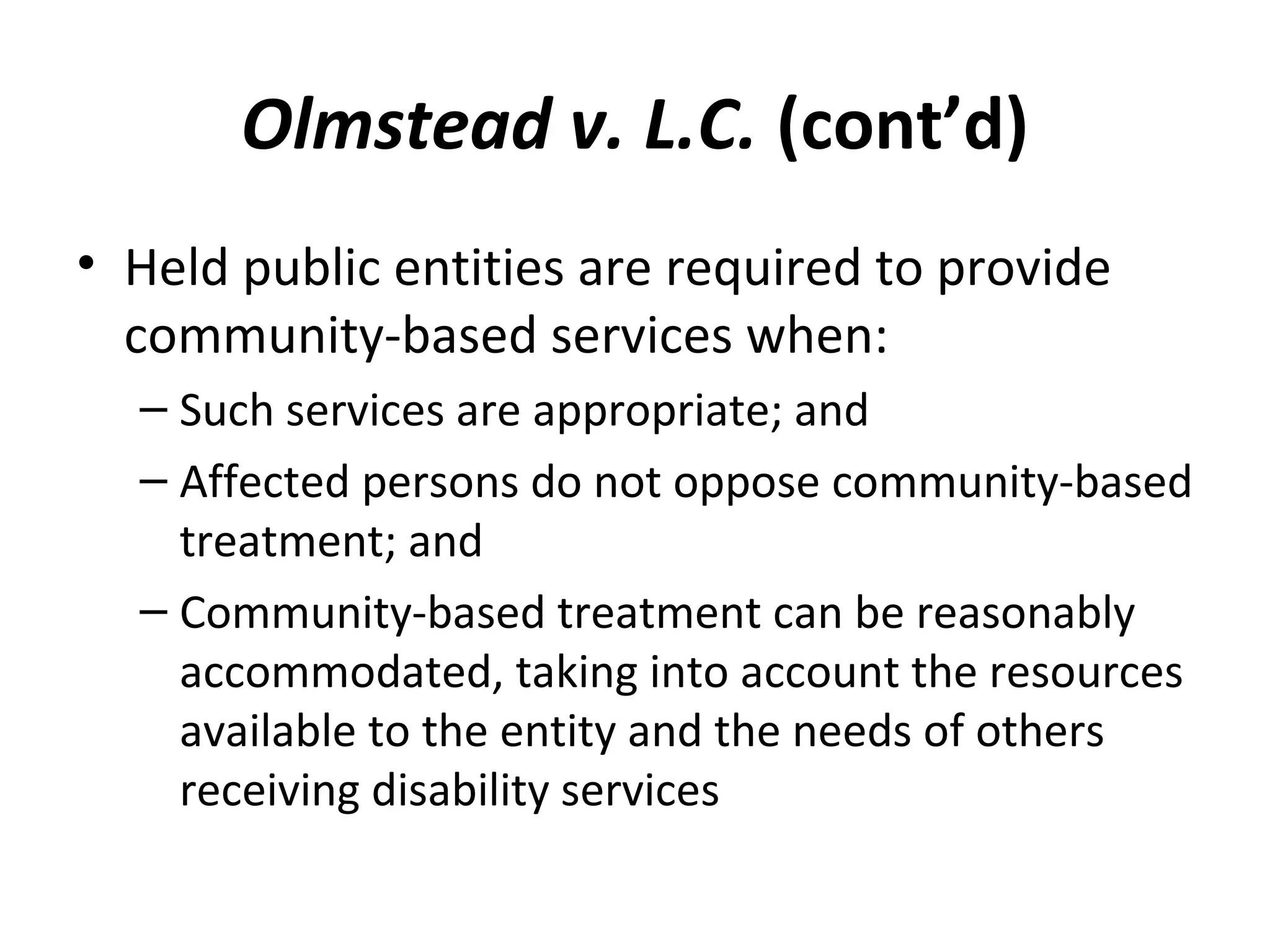 Olmstead v. L.C. (cont’d)
• Held public entities are required to provide
community-based services when:
– Such services are appropriate; and
– Affected persons do not oppose community-based
treatment; and
– Community-based treatment can be reasonably
accommodated, taking into account the resources
available to the entity and the needs of others
receiving disability services
 