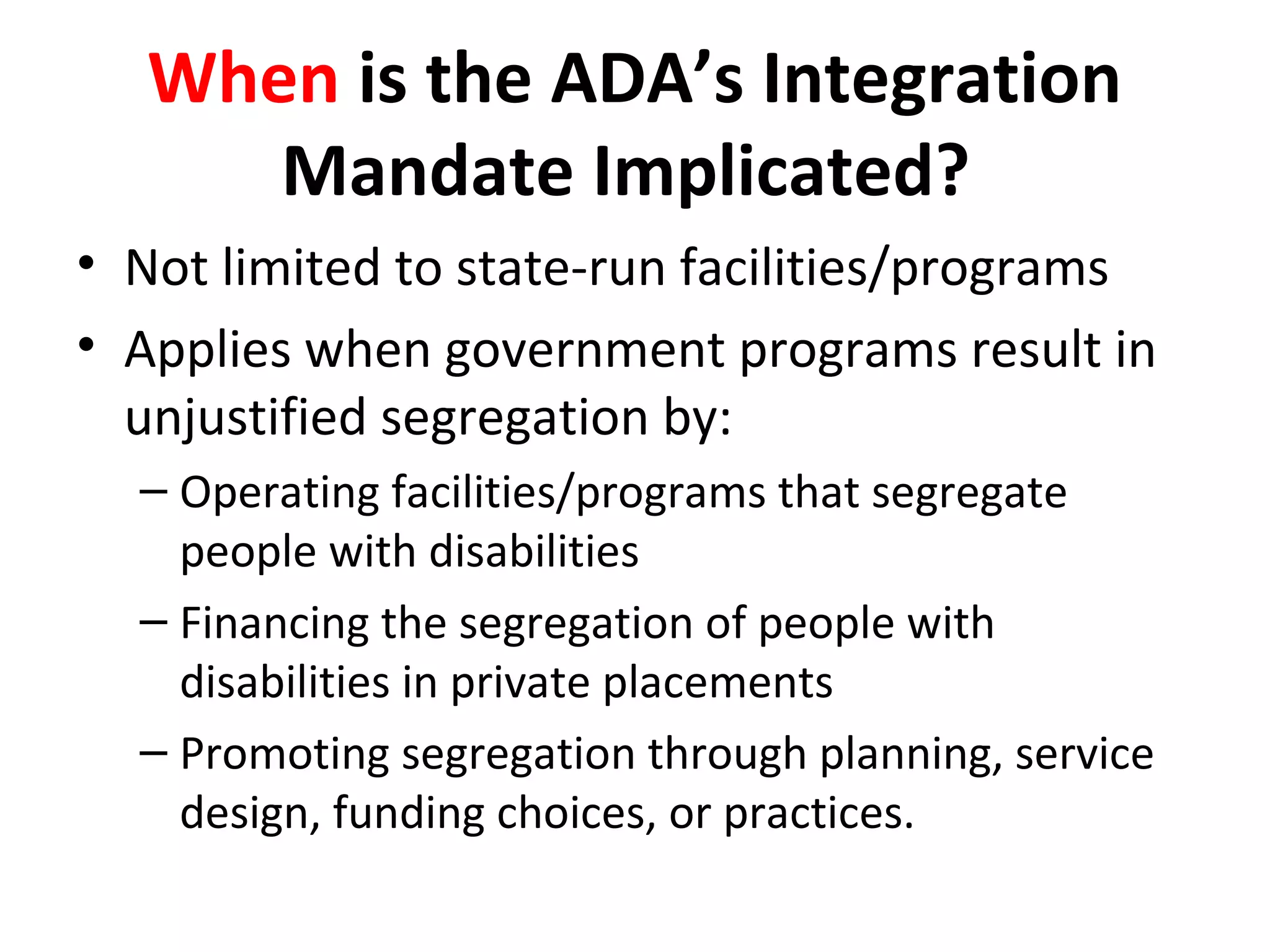 When is the ADA’s Integration
Mandate Implicated?
• Not limited to state-run facilities/programs
• Applies when government programs result in
unjustified segregation by:
– Operating facilities/programs that segregate
people with disabilities
– Financing the segregation of people with
disabilities in private placements
– Promoting segregation through planning, service
design, funding choices, or practices.
 