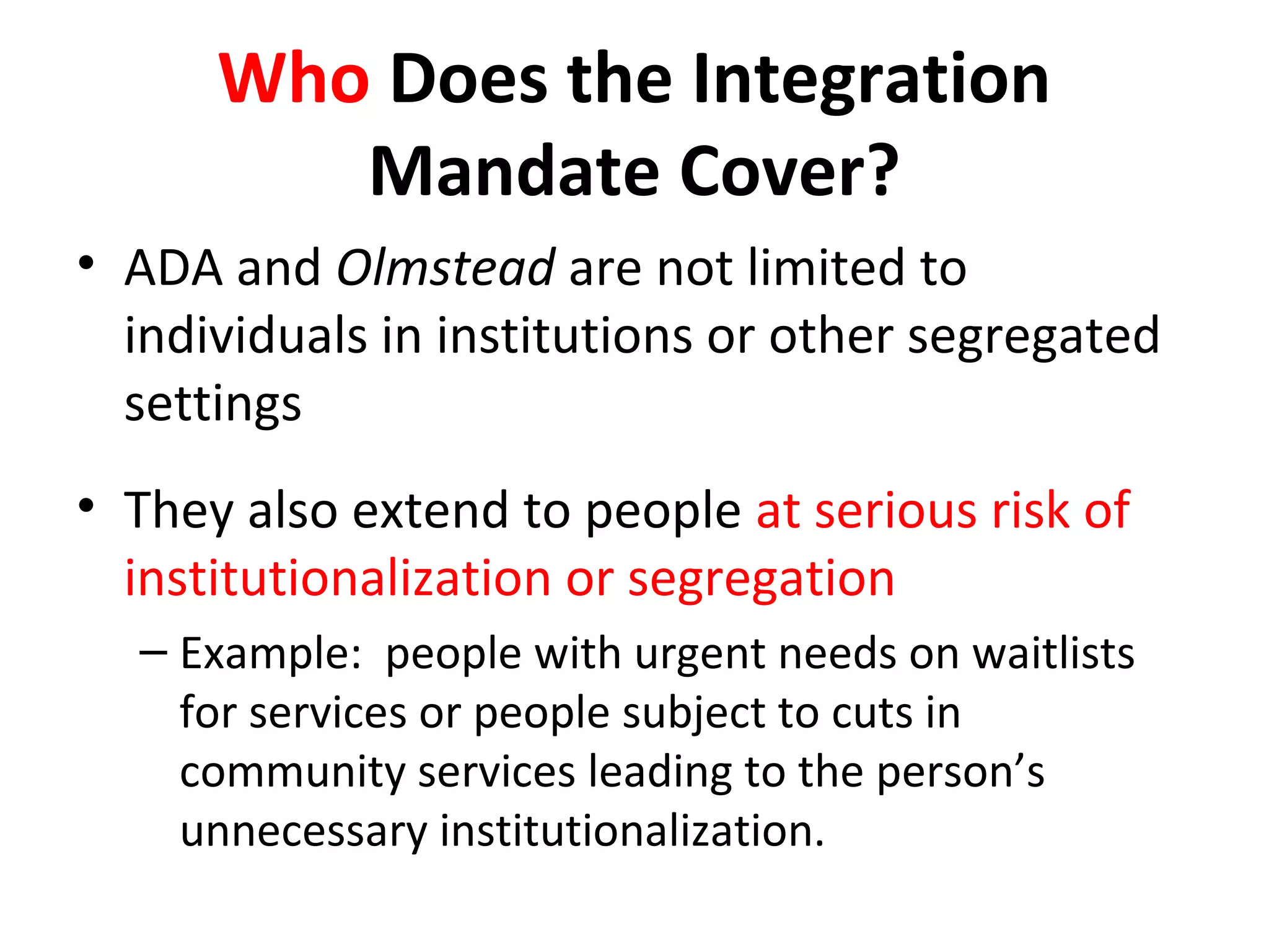 Who Does the Integration
Mandate Cover?
• ADA and Olmstead are not limited to
individuals in institutions or other segregated
settings
• They also extend to people at serious risk of
institutionalization or segregation
– Example: people with urgent needs on waitlists
for services or people subject to cuts in
community services leading to the person’s
unnecessary institutionalization.
 