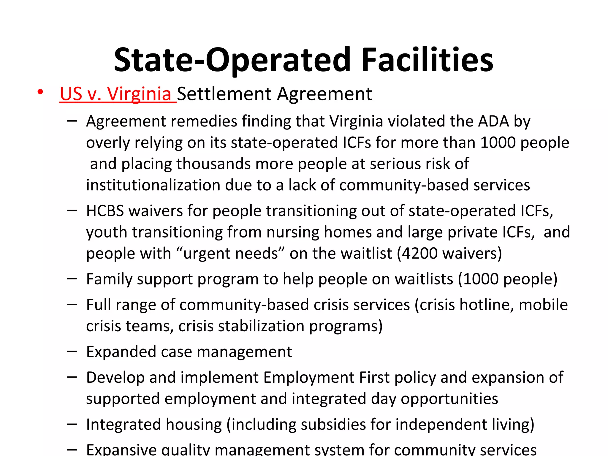 State-Operated Facilities
• US v. Virginia Settlement Agreement
– Agreement remedies finding that Virginia violated the ADA by
overly relying on its state-operated ICFs for more than 1000 people
and placing thousands more people at serious risk of
institutionalization due to a lack of community-based services
– HCBS waivers for people transitioning out of state-operated ICFs,
youth transitioning from nursing homes and large private ICFs, and
people with “urgent needs” on the waitlist (4200 waivers)
– Family support program to help people on waitlists (1000 people)
– Full range of community-based crisis services (crisis hotline, mobile
crisis teams, crisis stabilization programs)
– Expanded case management
– Develop and implement Employment First policy and expansion of
supported employment and integrated day opportunities
– Integrated housing (including subsidies for independent living)
– Expansive quality management system for community services
 