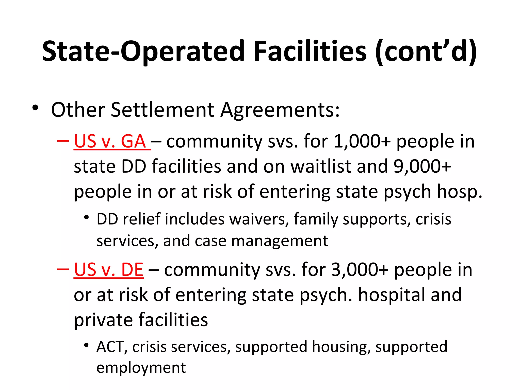 State-Operated Facilities (cont’d)
• Other Settlement Agreements:
– US v. GA – community svs. for 1,000+ people in
state DD facilities and on waitlist and 9,000+
people in or at risk of entering state psych hosp.
• DD relief includes waivers, family supports, crisis
services, and case management
– US v. DE – community svs. for 3,000+ people in
or at risk of entering state psych. hospital and
private facilities
• ACT, crisis services, supported housing, supported
employment
 