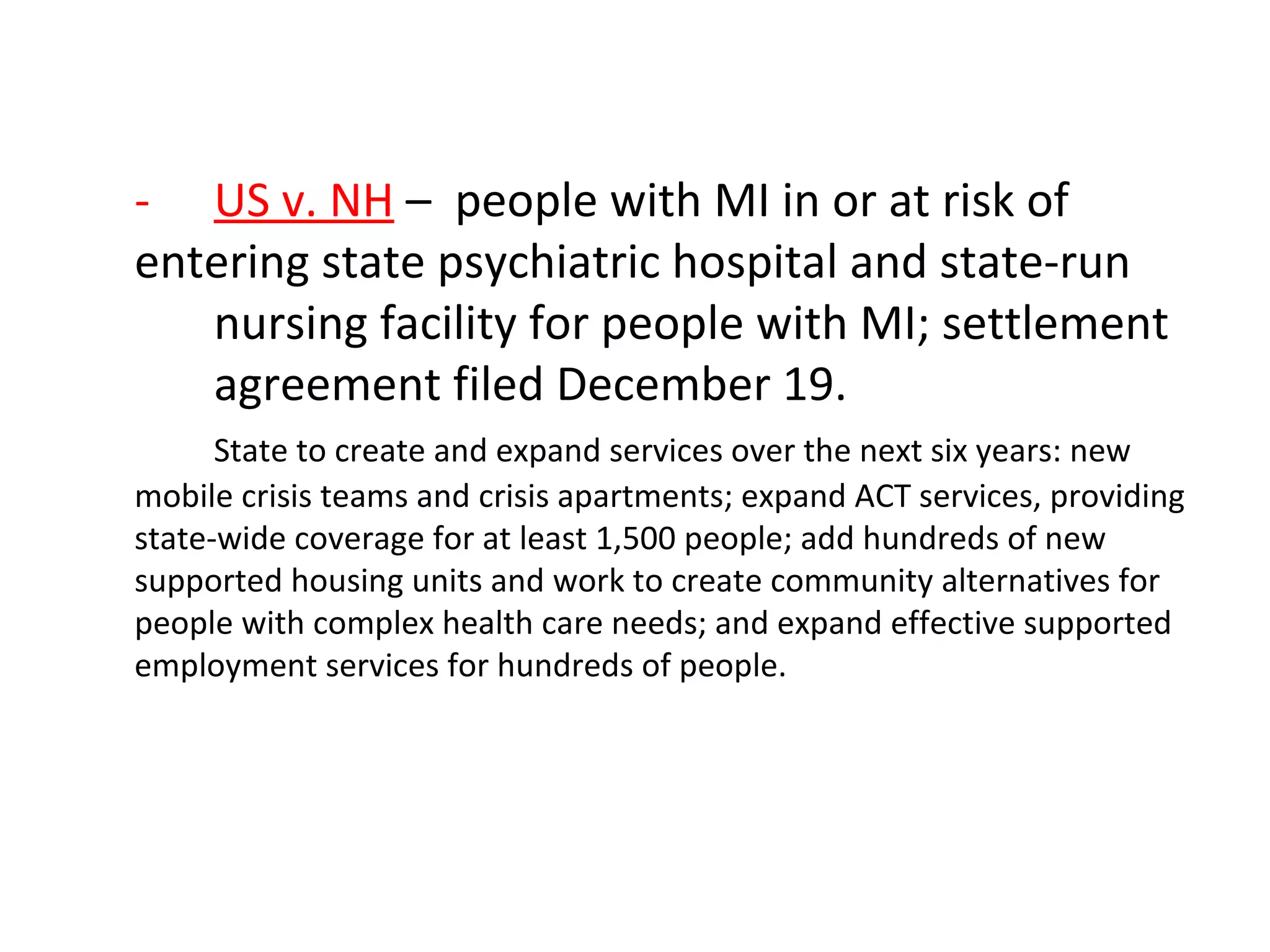 - US v. NH – people with MI in or at risk of
entering state psychiatric hospital and state-run
nursing facility for people with MI; settlement
agreement filed December 19.
State to create and expand services over the next six years: new
mobile crisis teams and crisis apartments; expand ACT services, providing
state-wide coverage for at least 1,500 people; add hundreds of new
supported housing units and work to create community alternatives for
people with complex health care needs; and expand effective supported
employment services for hundreds of people.
 