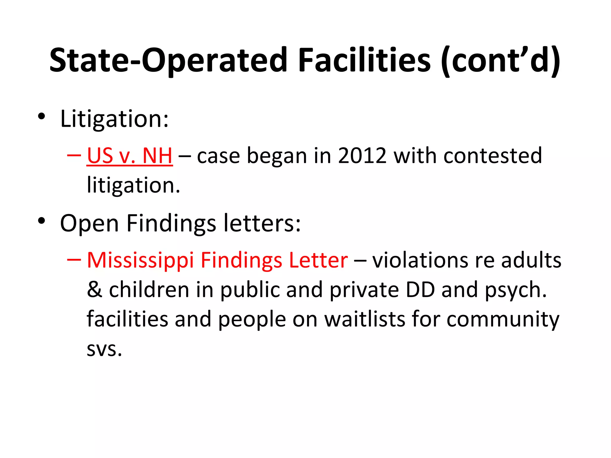 State-Operated Facilities (cont’d)
• Litigation:
– US v. NH – case began in 2012 with contested
litigation.
• Open Findings letters:
– Mississippi Findings Letter – violations re adults
& children in public and private DD and psych.
facilities and people on waitlists for community
svs.
 