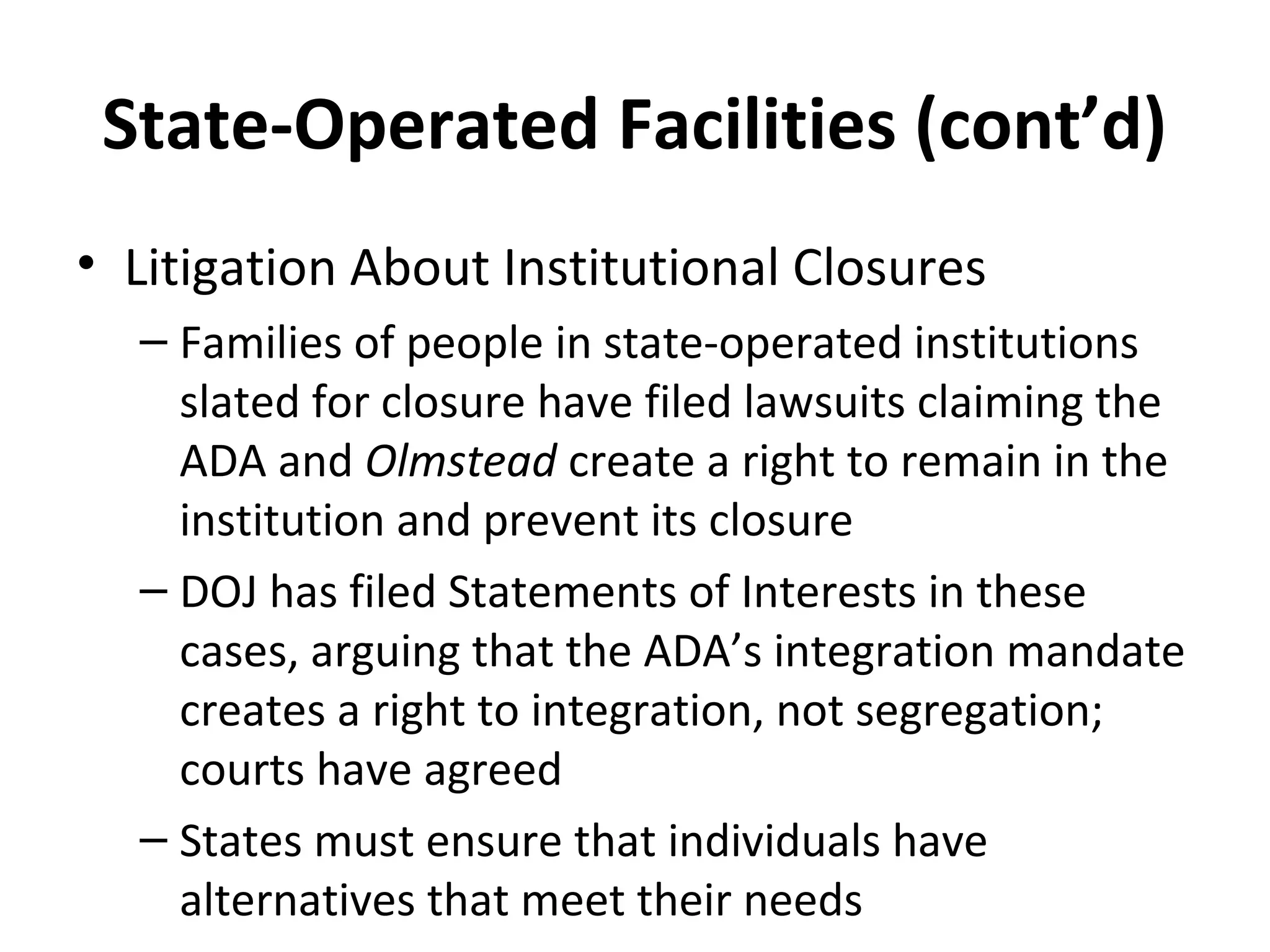 State-Operated Facilities (cont’d)
• Litigation About Institutional Closures
– Families of people in state-operated institutions
slated for closure have filed lawsuits claiming the
ADA and Olmstead create a right to remain in the
institution and prevent its closure
– DOJ has filed Statements of Interests in these
cases, arguing that the ADA’s integration mandate
creates a right to integration, not segregation;
courts have agreed
– States must ensure that individuals have
alternatives that meet their needs
 