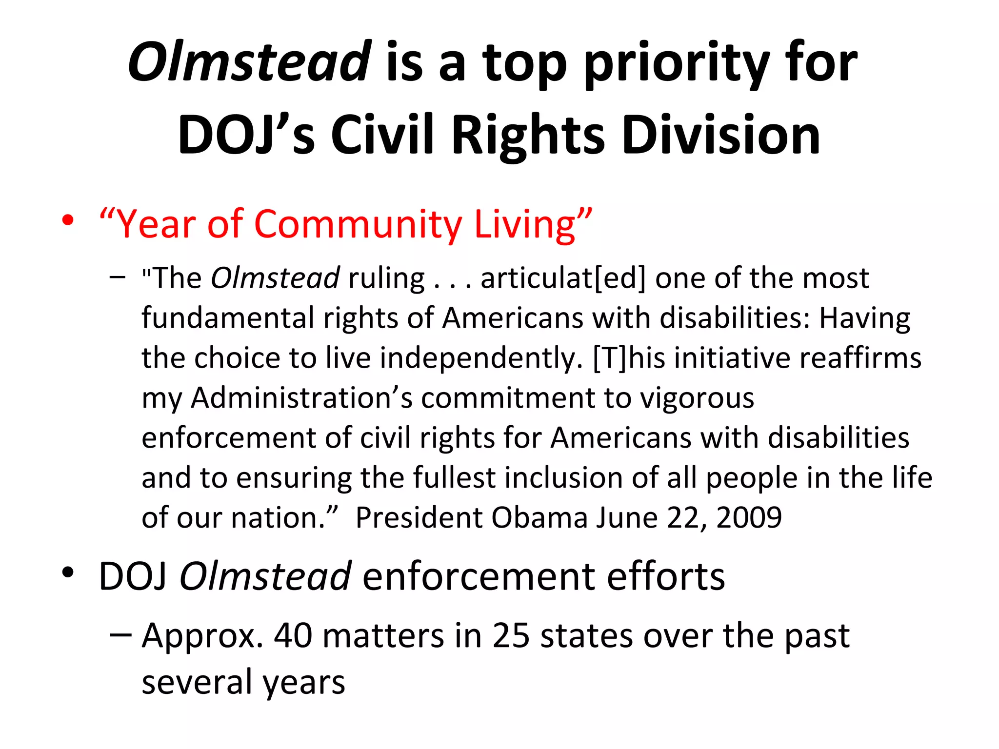 Olmstead is a top priority for
DOJ’s Civil Rights Division
• “Year of Community Living”
– "The Olmstead ruling . . . articulat[ed] one of the most
fundamental rights of Americans with disabilities: Having
the choice to live independently. [T]his initiative reaffirms
my Administration’s commitment to vigorous
enforcement of civil rights for Americans with disabilities
and to ensuring the fullest inclusion of all people in the life
of our nation.” President Obama June 22, 2009
• DOJ Olmstead enforcement efforts
– Approx. 40 matters in 25 states over the past
several years
 