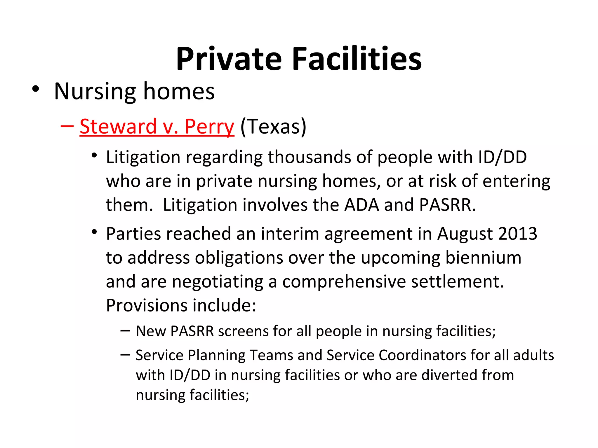 Private Facilities
• Nursing homes
– Steward v. Perry (Texas)
• Litigation regarding thousands of people with ID/DD
who are in private nursing homes, or at risk of entering
them. Litigation involves the ADA and PASRR.
• Parties reached an interim agreement in August 2013
to address obligations over the upcoming biennium
and are negotiating a comprehensive settlement.
Provisions include:
– New PASRR screens for all people in nursing facilities;
– Service Planning Teams and Service Coordinators for all adults
with ID/DD in nursing facilities or who are diverted from
nursing facilities;
 