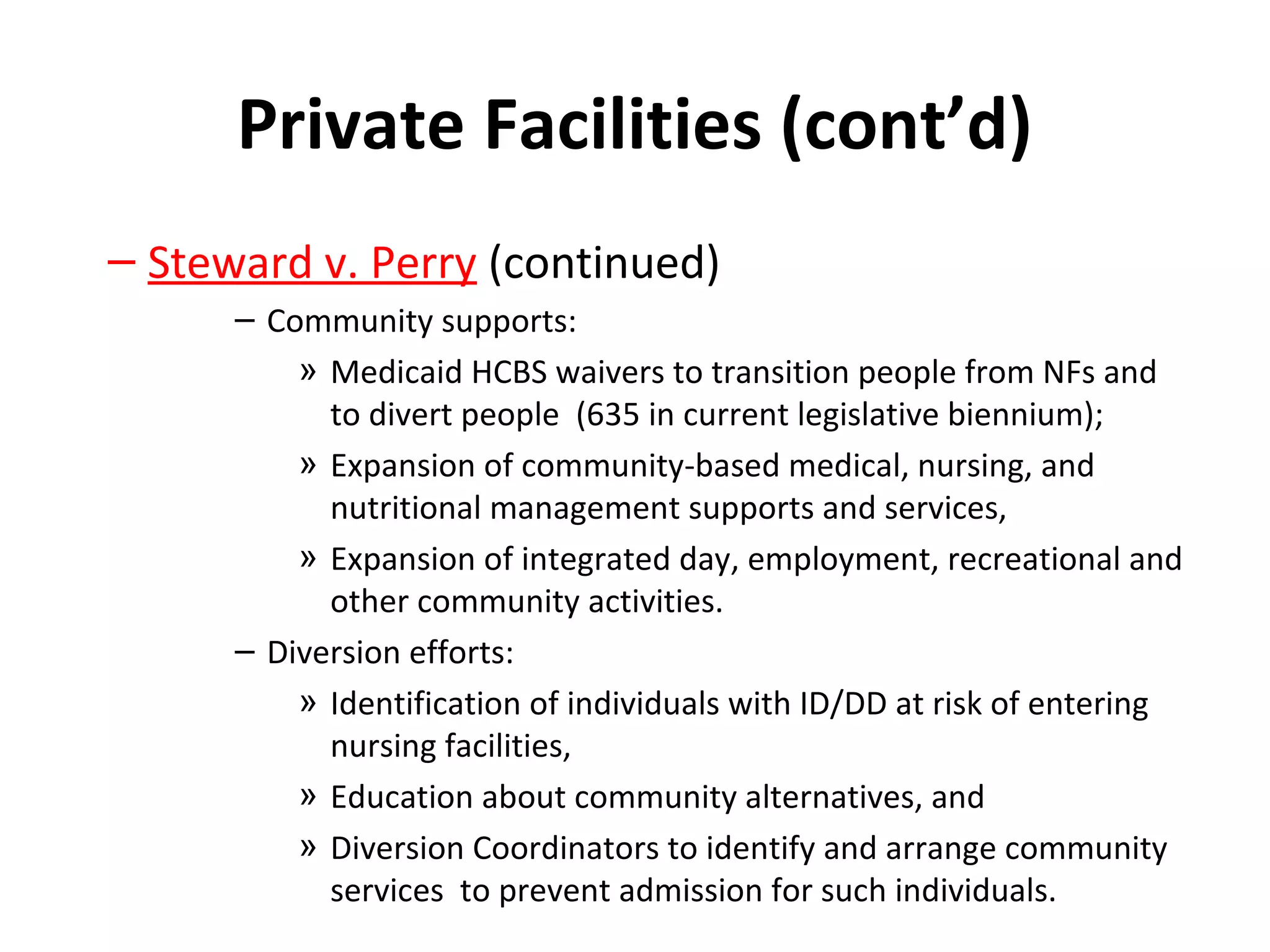 Private Facilities (cont’d)
– Steward v. Perry (continued)
– Community supports:
» Medicaid HCBS waivers to transition people from NFs and
to divert people (635 in current legislative biennium);
» Expansion of community-based medical, nursing, and
nutritional management supports and services,
» Expansion of integrated day, employment, recreational and
other community activities.
– Diversion efforts:
» Identification of individuals with ID/DD at risk of entering
nursing facilities,
» Education about community alternatives, and
» Diversion Coordinators to identify and arrange community
services to prevent admission for such individuals.
 