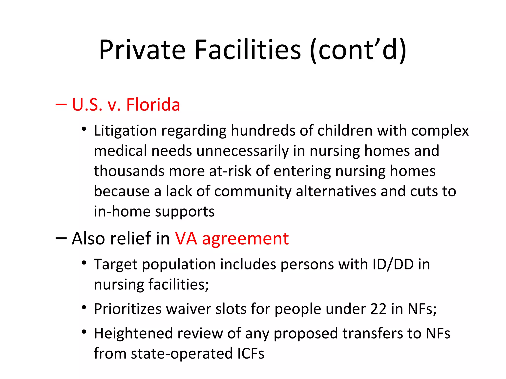 Private Facilities (cont’d)
– U.S. v. Florida
• Litigation regarding hundreds of children with complex
medical needs unnecessarily in nursing homes and
thousands more at-risk of entering nursing homes
because a lack of community alternatives and cuts to
in-home supports
– Also relief in VA agreement
• Target population includes persons with ID/DD in
nursing facilities;
• Prioritizes waiver slots for people under 22 in NFs;
• Heightened review of any proposed transfers to NFs
from state-operated ICFs
 