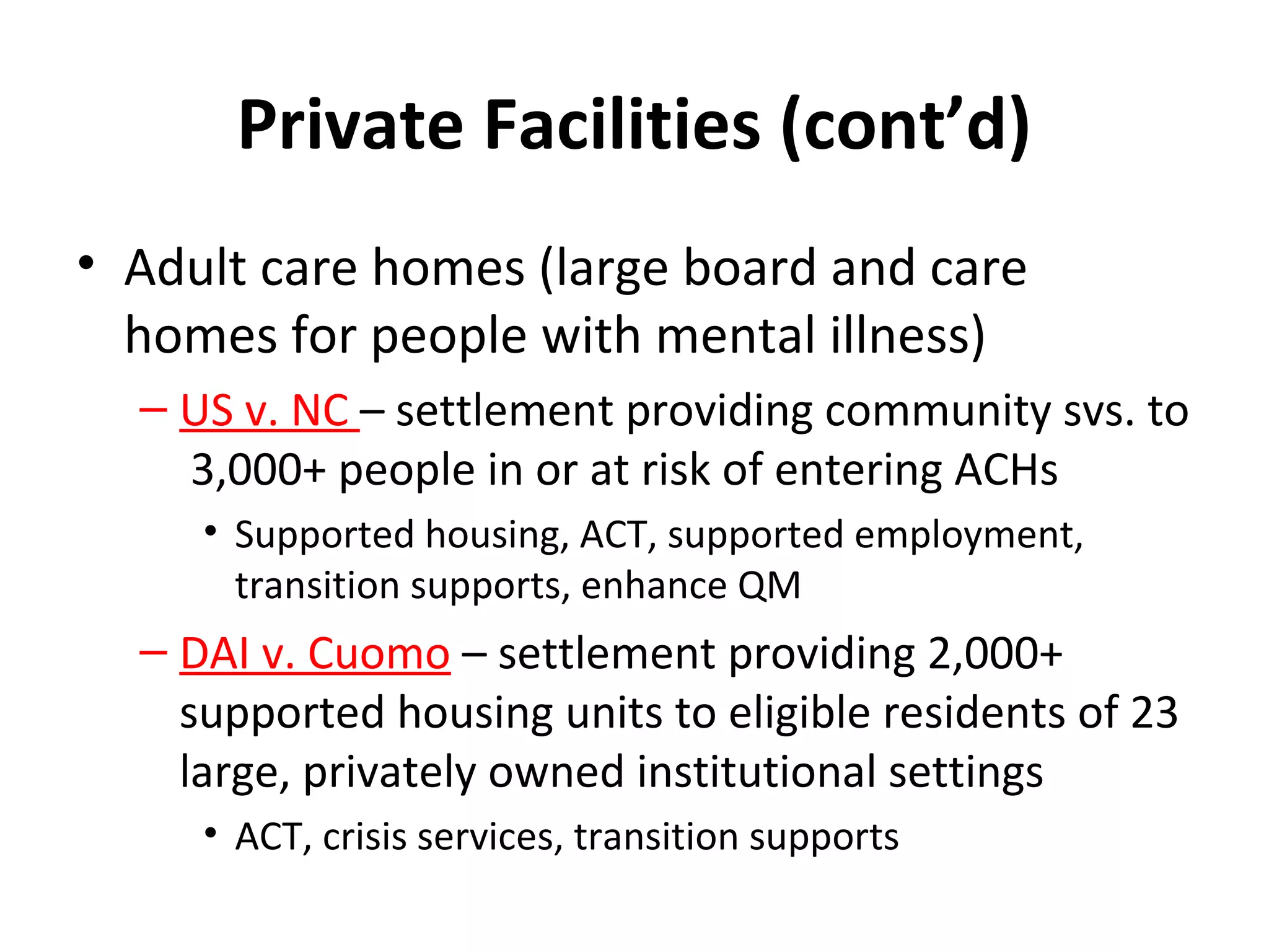 Private Facilities (cont’d)
• Adult care homes (large board and care
homes for people with mental illness)
– US v. NC – settlement providing community svs. to
3,000+ people in or at risk of entering ACHs
• Supported housing, ACT, supported employment,
transition supports, enhance QM
– DAI v. Cuomo – settlement providing 2,000+
supported housing units to eligible residents of 23
large, privately owned institutional settings
• ACT, crisis services, transition supports
 