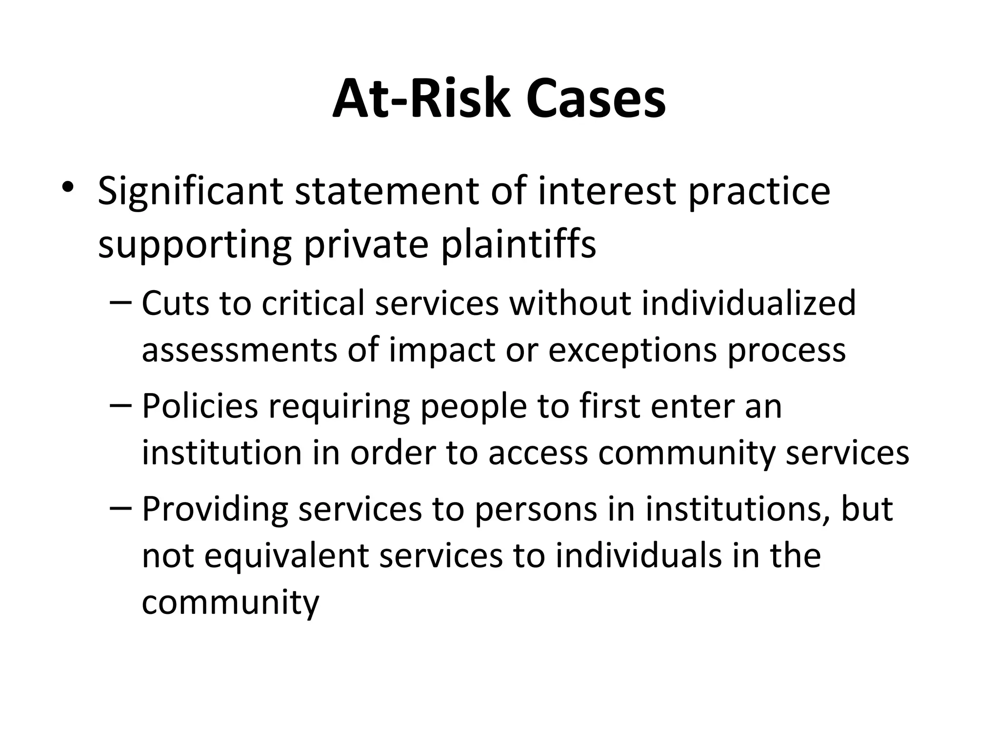 At-Risk Cases
• Significant statement of interest practice
supporting private plaintiffs
– Cuts to critical services without individualized
assessments of impact or exceptions process
– Policies requiring people to first enter an
institution in order to access community services
– Providing services to persons in institutions, but
not equivalent services to individuals in the
community
 