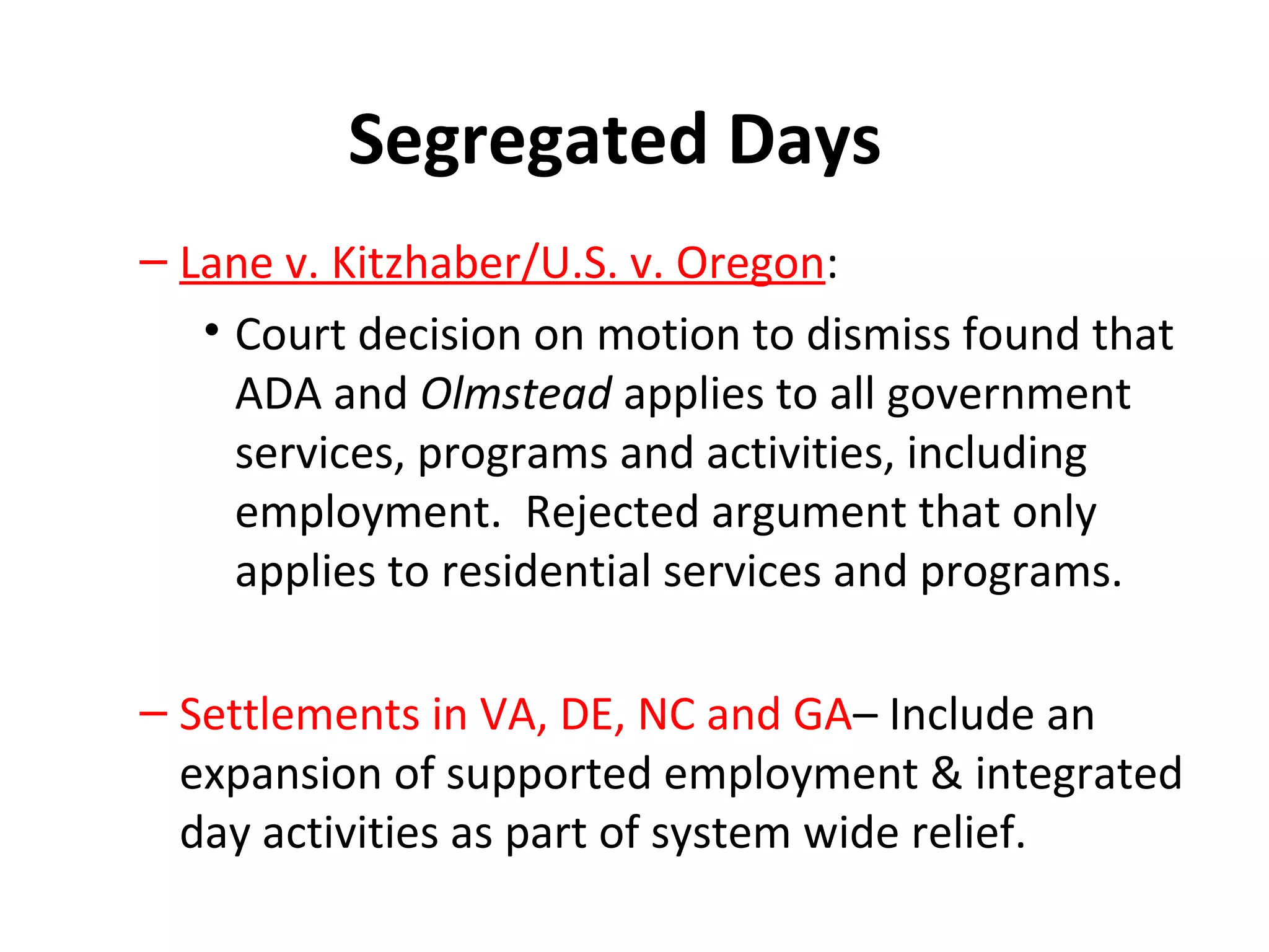Segregated Days
– Lane v. Kitzhaber/U.S. v. Oregon:
• Court decision on motion to dismiss found that
ADA and Olmstead applies to all government
services, programs and activities, including
employment. Rejected argument that only
applies to residential services and programs.
– Settlements in VA, DE, NC and GA– Include an
expansion of supported employment & integrated
day activities as part of system wide relief.
 