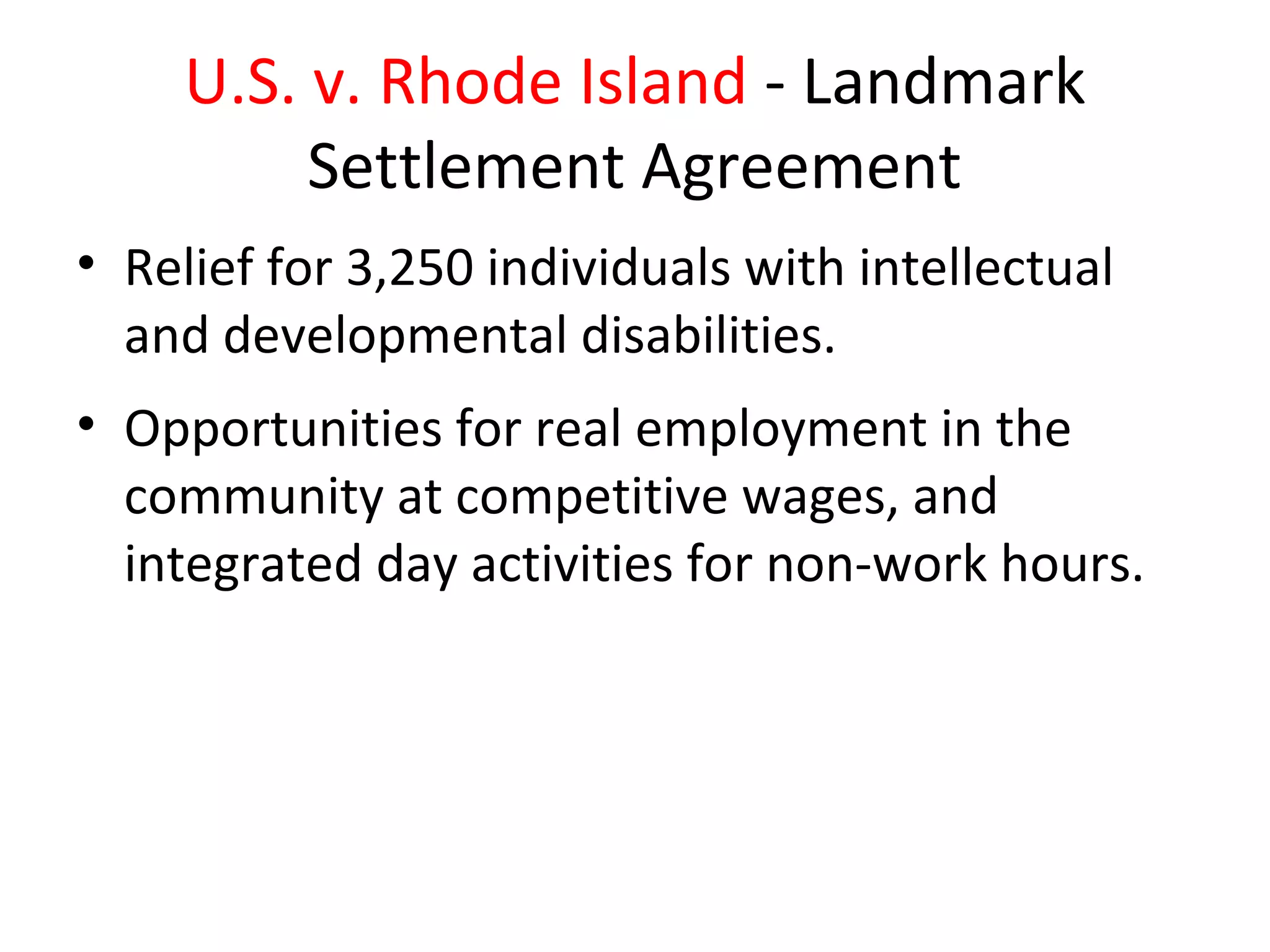 U.S. v. Rhode Island - Landmark
Settlement Agreement
• Relief for 3,250 individuals with intellectual
and developmental disabilities.
• Opportunities for real employment in the
community at competitive wages, and
integrated day activities for non-work hours.
 