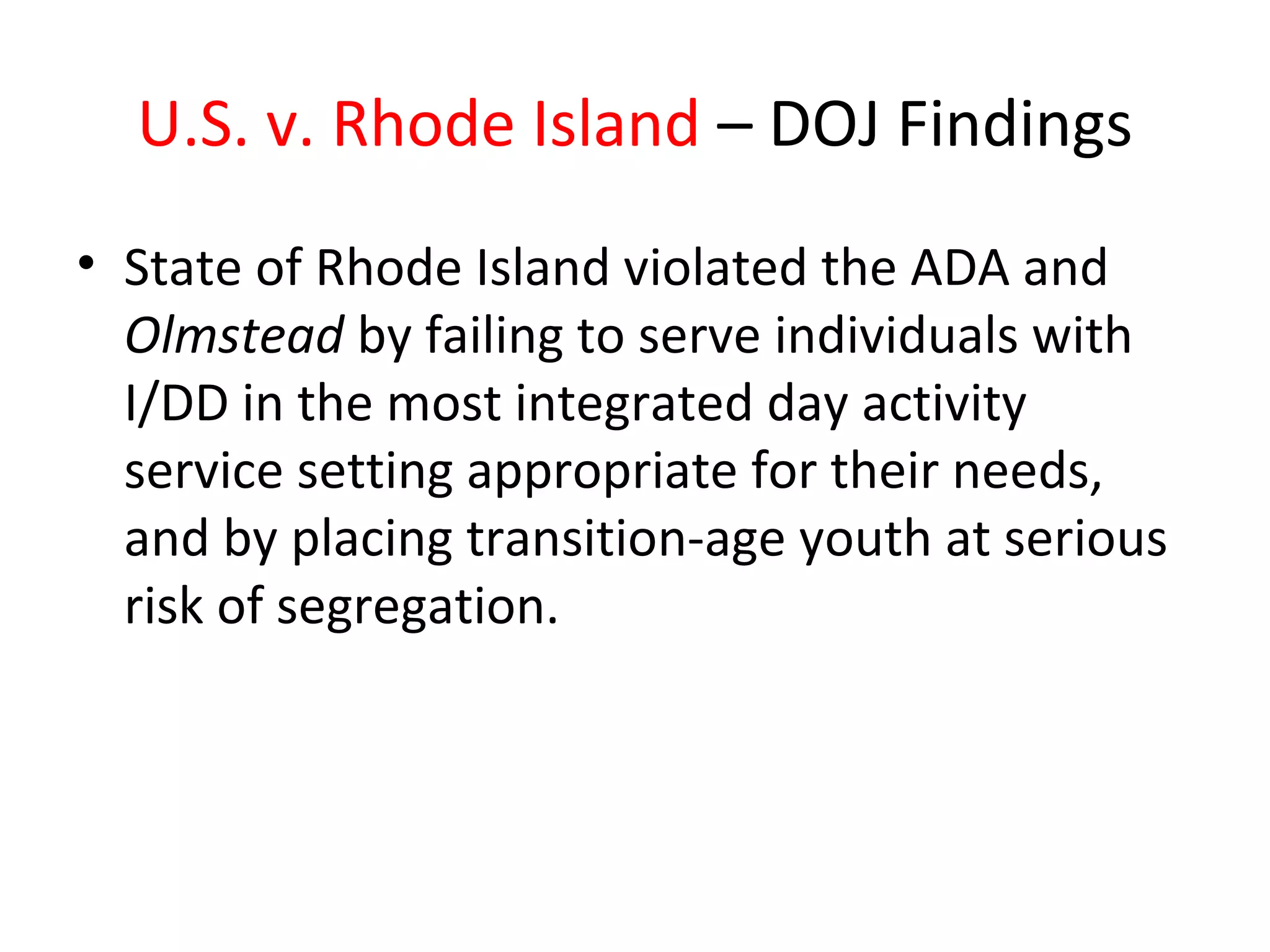 U.S. v. Rhode Island – DOJ Findings
• State of Rhode Island violated the ADA and
Olmstead by failing to serve individuals with
I/DD in the most integrated day activity
service setting appropriate for their needs,
and by placing transition-age youth at serious
risk of segregation.
 