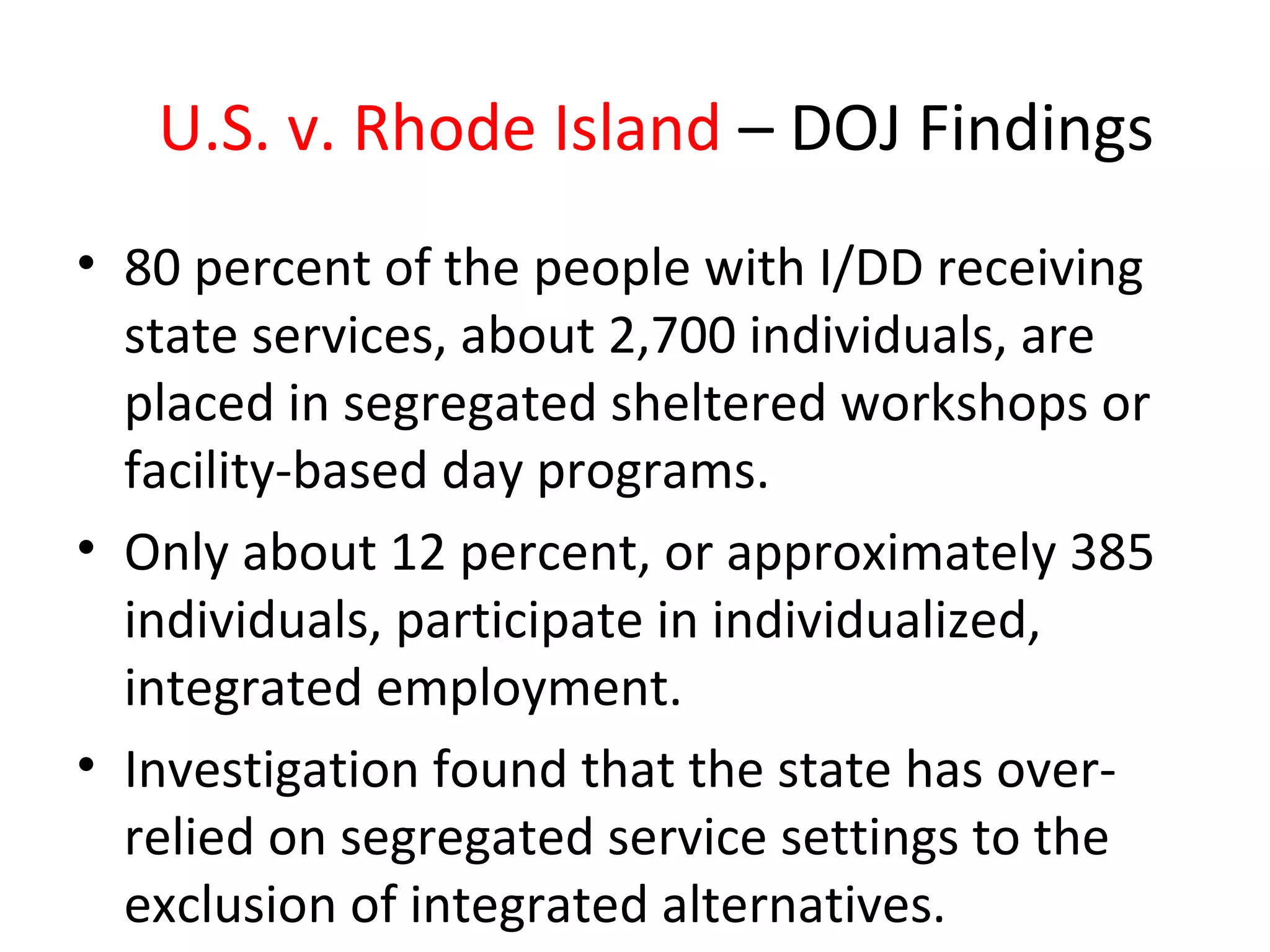 U.S. v. Rhode Island – DOJ Findings
• 80 percent of the people with I/DD receiving
state services, about 2,700 individuals, are
placed in segregated sheltered workshops or
facility-based day programs.
• Only about 12 percent, or approximately 385
individuals, participate in individualized,
integrated employment.
• Investigation found that the state has over-
relied on segregated service settings to the
exclusion of integrated alternatives.
 