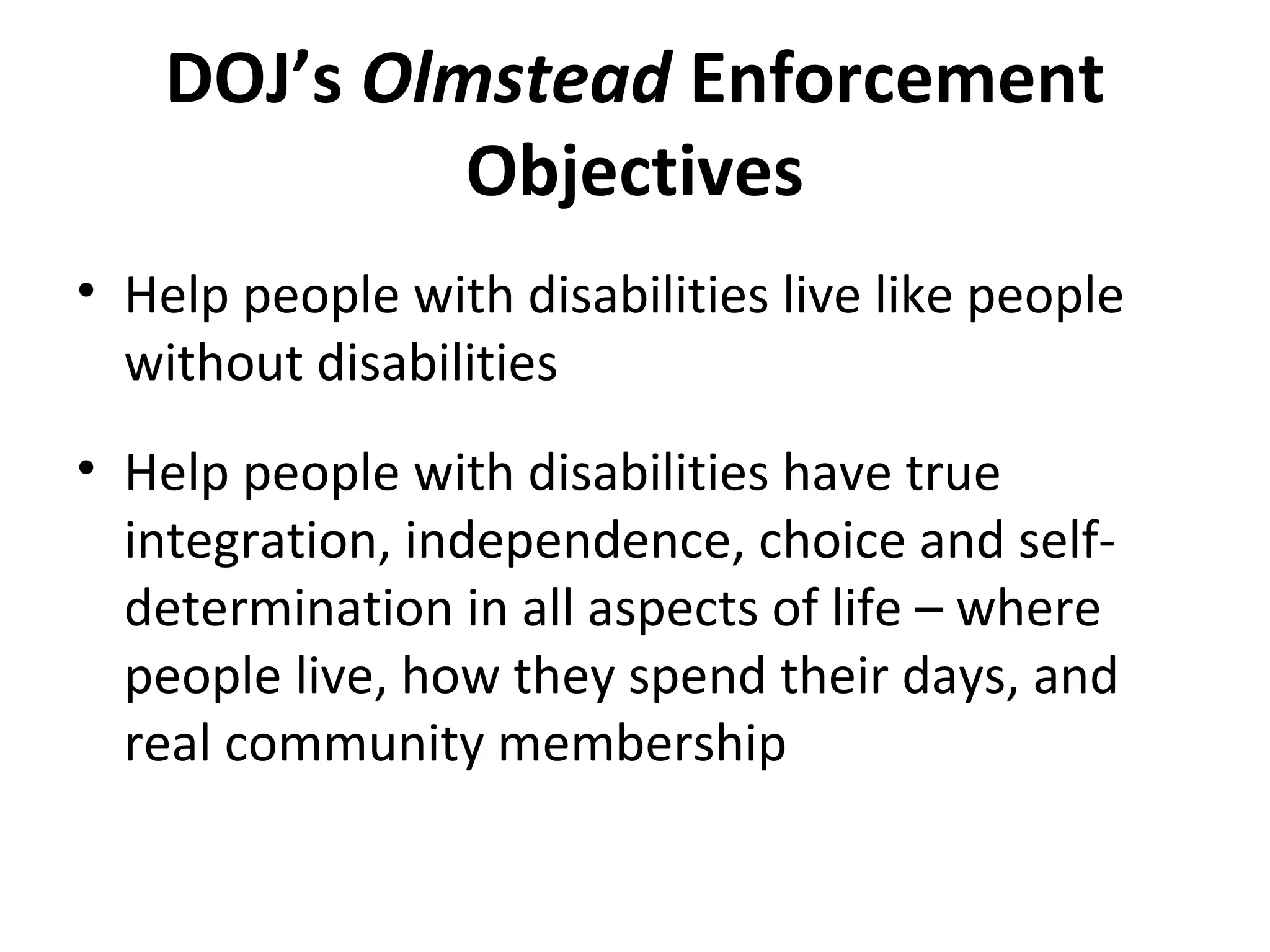 DOJ’s Olmstead Enforcement
Objectives
• Help people with disabilities live like people
without disabilities
• Help people with disabilities have true
integration, independence, choice and self-
determination in all aspects of life – where
people live, how they spend their days, and
real community membership
 