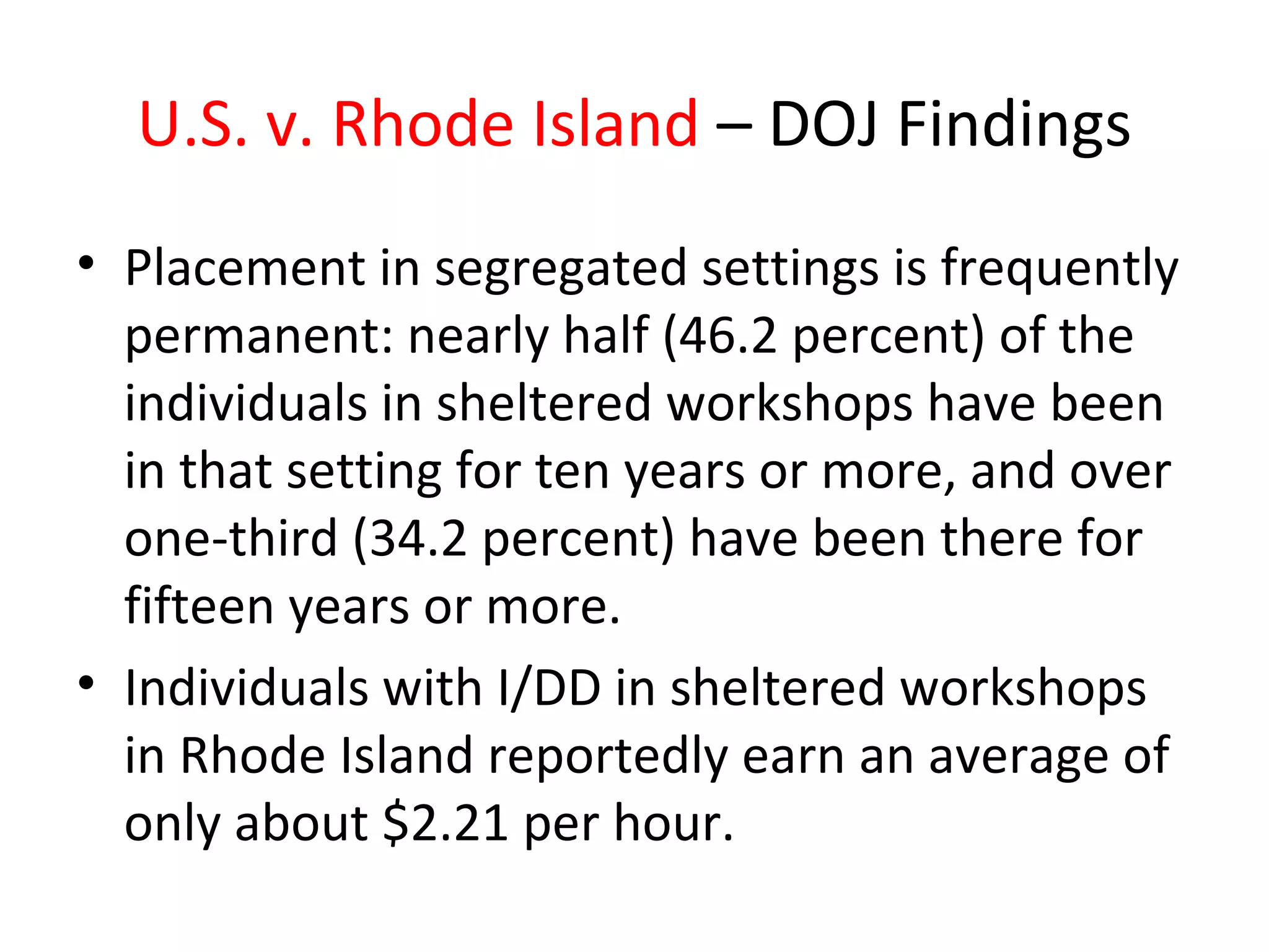 U.S. v. Rhode Island – DOJ Findings
• Placement in segregated settings is frequently
permanent: nearly half (46.2 percent) of the
individuals in sheltered workshops have been
in that setting for ten years or more, and over
one-third (34.2 percent) have been there for
fifteen years or more.
• Individuals with I/DD in sheltered workshops
in Rhode Island reportedly earn an average of
only about $2.21 per hour.
 