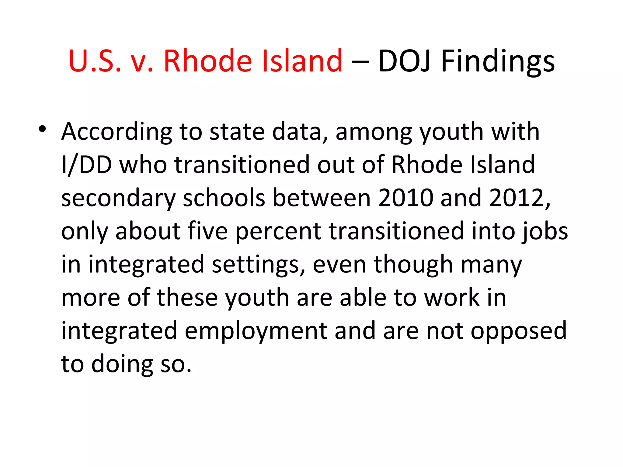 U.S. v. Rhode Island – DOJ Findings
• According to state data, among youth with
I/DD who transitioned out of Rhode Island
secondary schools between 2010 and 2012,
only about five percent transitioned into jobs
in integrated settings, even though many
more of these youth are able to work in
integrated employment and are not opposed
to doing so.
 