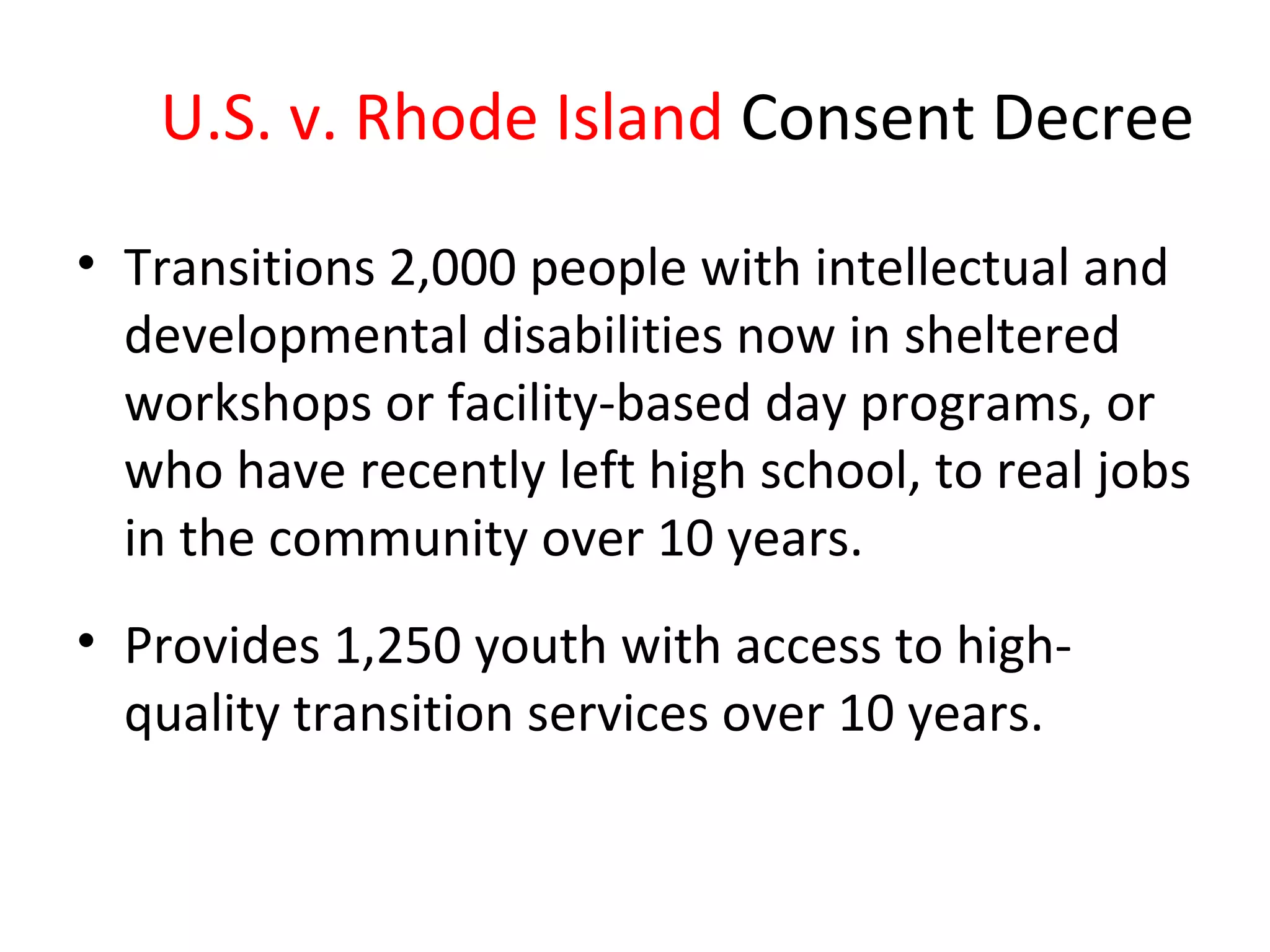 U.S. v. Rhode Island Consent Decree
• Transitions 2,000 people with intellectual and
developmental disabilities now in sheltered
workshops or facility-based day programs, or
who have recently left high school, to real jobs
in the community over 10 years.
• Provides 1,250 youth with access to high-
quality transition services over 10 years.
 