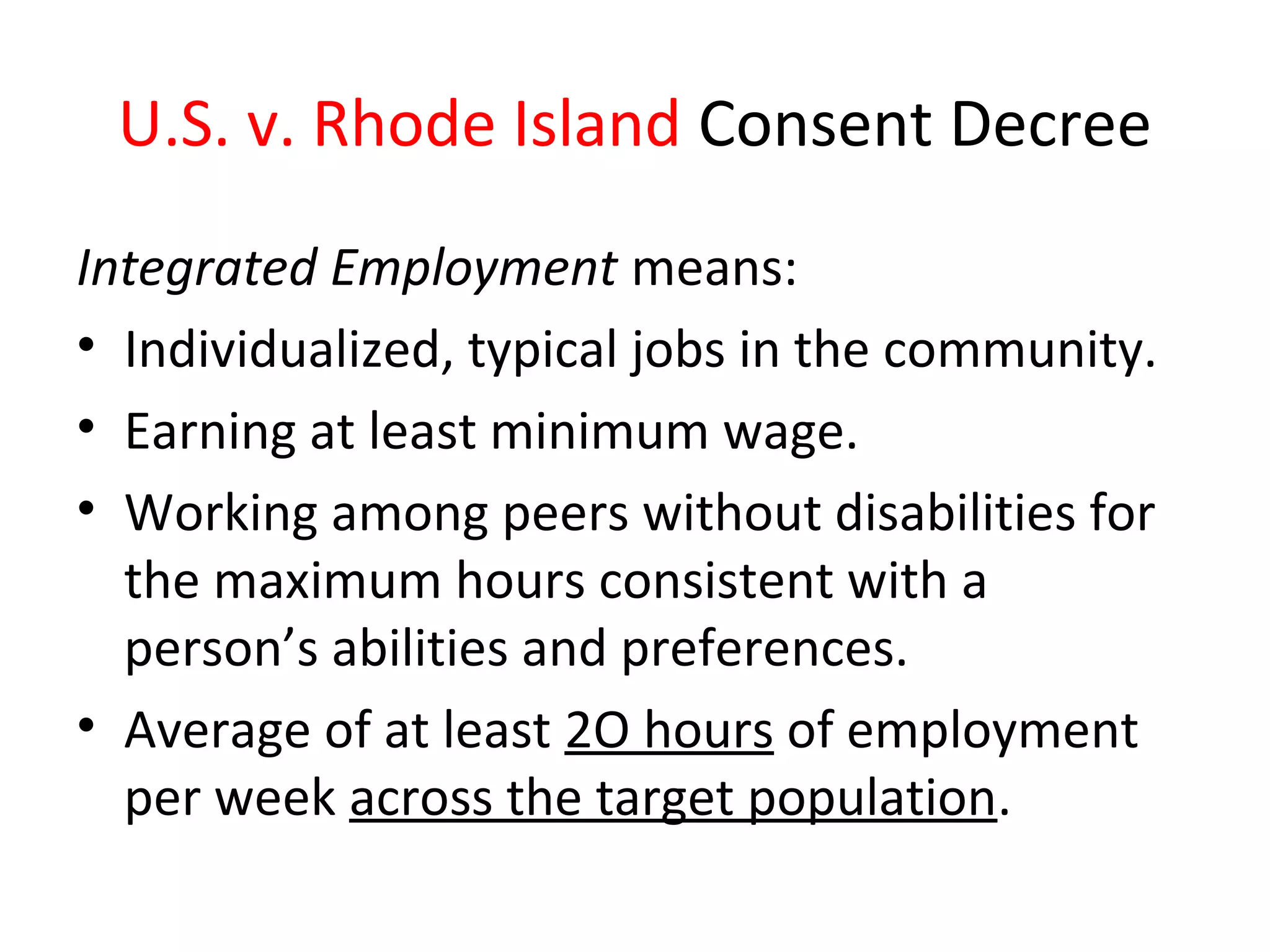 U.S. v. Rhode Island Consent Decree
Integrated Employment means:
• Individualized, typical jobs in the community.
• Earning at least minimum wage.
• Working among peers without disabilities for
the maximum hours consistent with a
person’s abilities and preferences.
• Average of at least 2O hours of employment
per week across the target population.
 