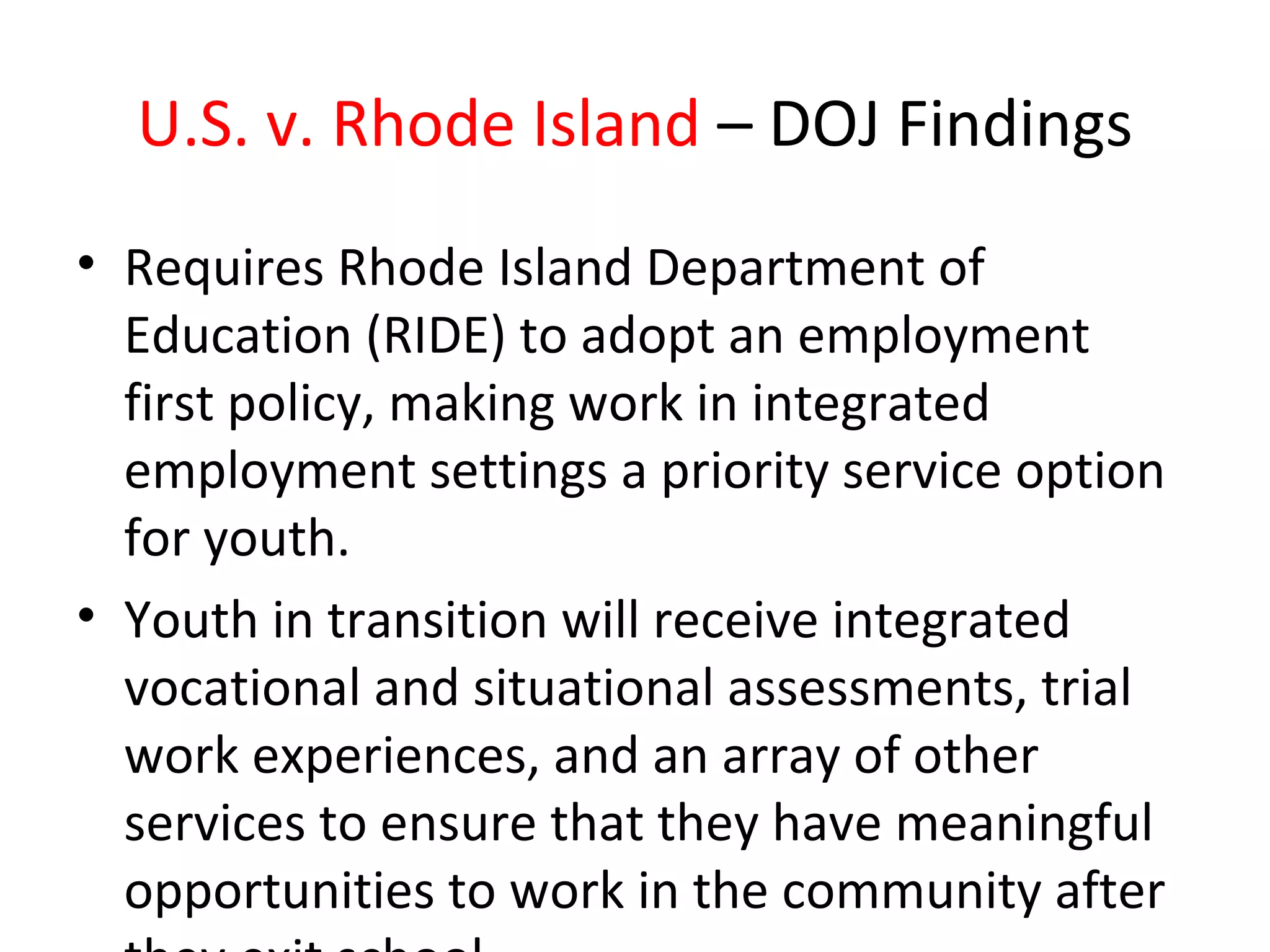 U.S. v. Rhode Island – DOJ Findings
• Requires Rhode Island Department of
Education (RIDE) to adopt an employment
first policy, making work in integrated
employment settings a priority service option
for youth.
• Youth in transition will receive integrated
vocational and situational assessments, trial
work experiences, and an array of other
services to ensure that they have meaningful
opportunities to work in the community after
 