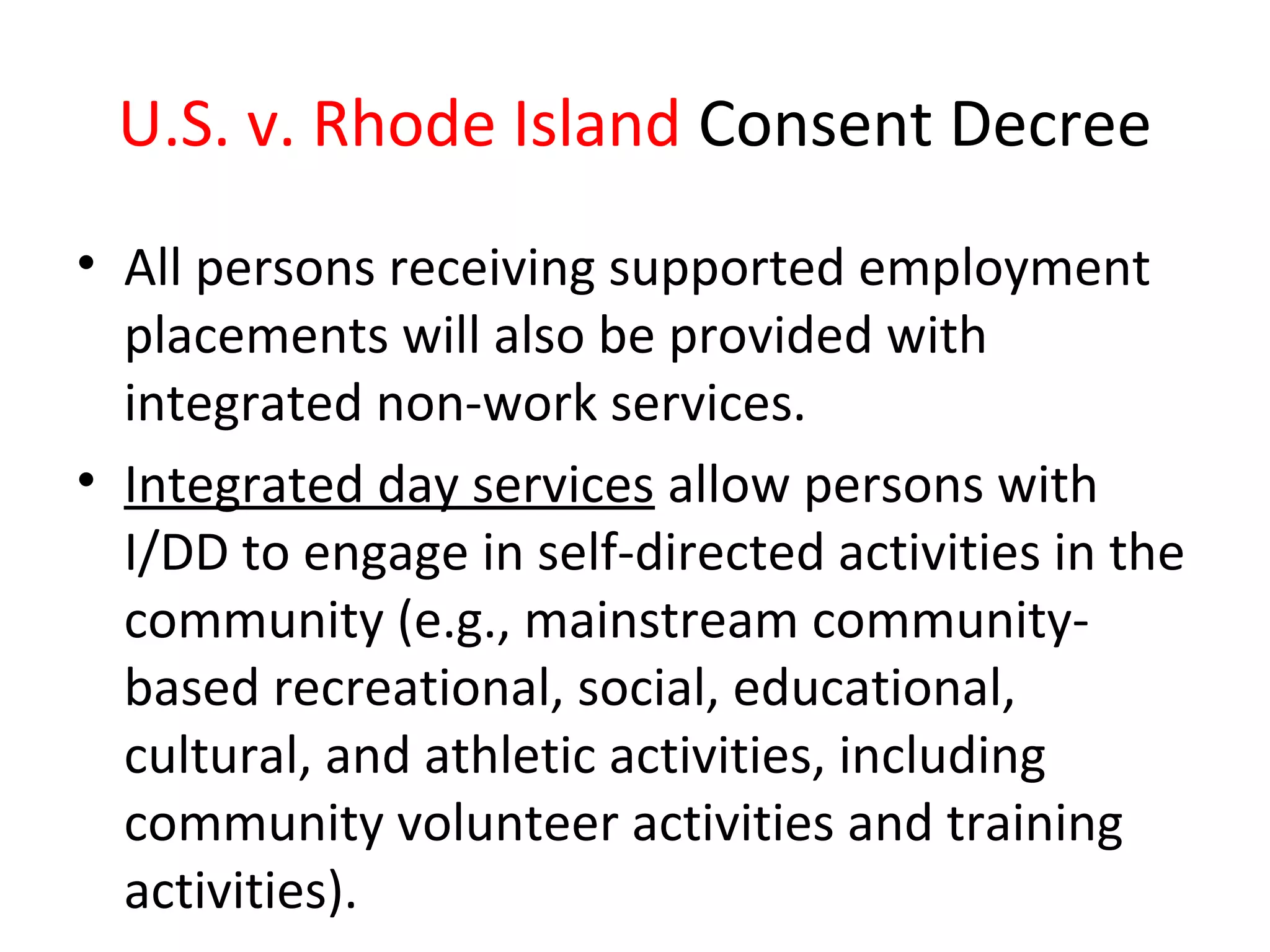 U.S. v. Rhode Island Consent Decree
• All persons receiving supported employment
placements will also be provided with
integrated non-work services.
• Integrated day services allow persons with
I/DD to engage in self-directed activities in the
community (e.g., mainstream community-
based recreational, social, educational,
cultural, and athletic activities, including
community volunteer activities and training
activities).
 