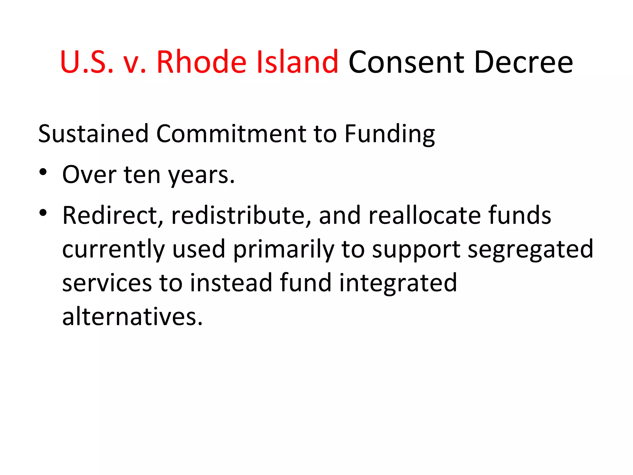 U.S. v. Rhode Island Consent Decree
Sustained Commitment to Funding
• Over ten years.
• Redirect, redistribute, and reallocate funds
currently used primarily to support segregated
services to instead fund integrated
alternatives.
 