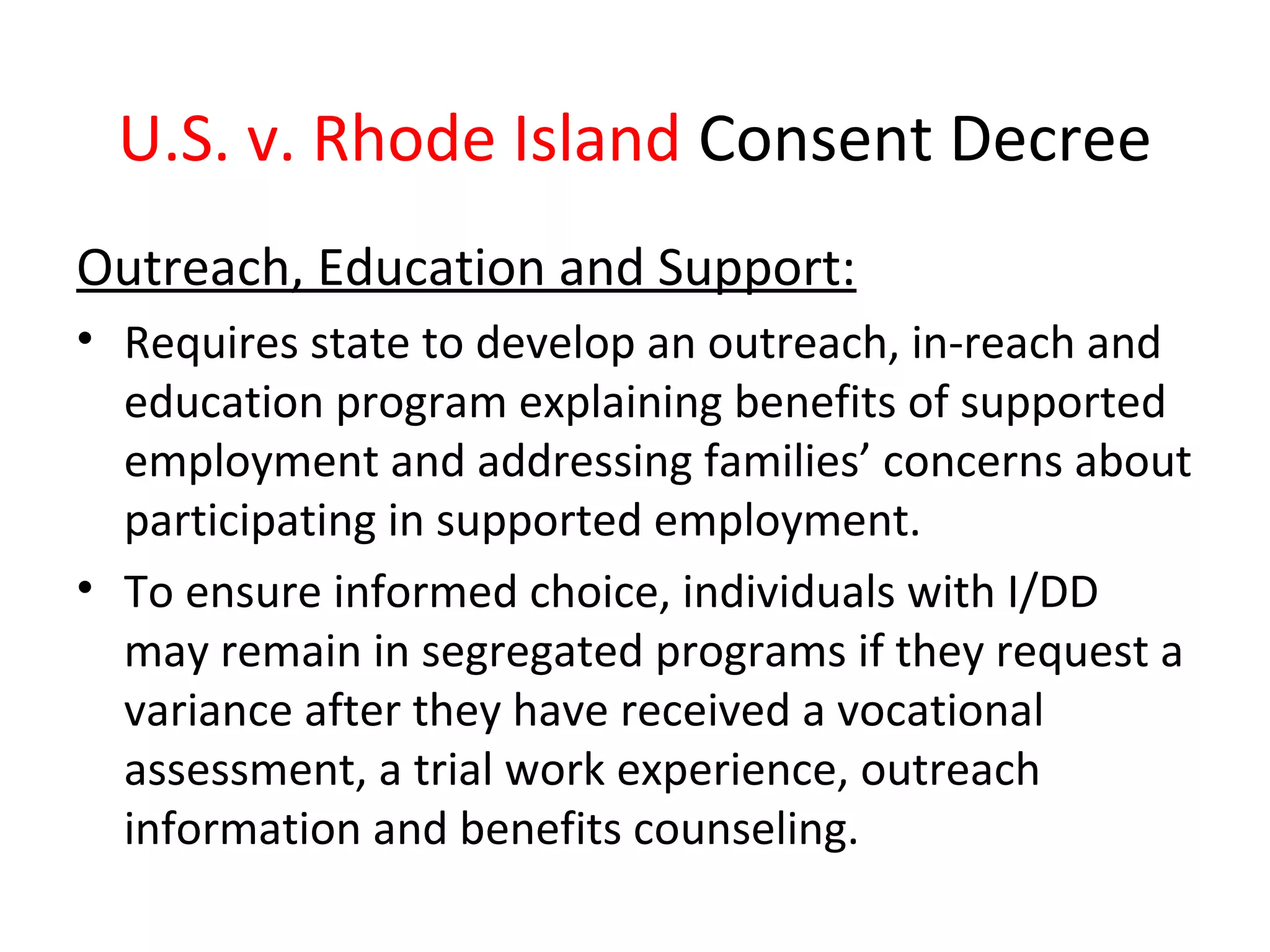 U.S. v. Rhode Island Consent Decree
Outreach, Education and Support:
• Requires state to develop an outreach, in-reach and
education program explaining benefits of supported
employment and addressing families’ concerns about
participating in supported employment.
• To ensure informed choice, individuals with I/DD
may remain in segregated programs if they request a
variance after they have received a vocational
assessment, a trial work experience, outreach
information and benefits counseling.
 