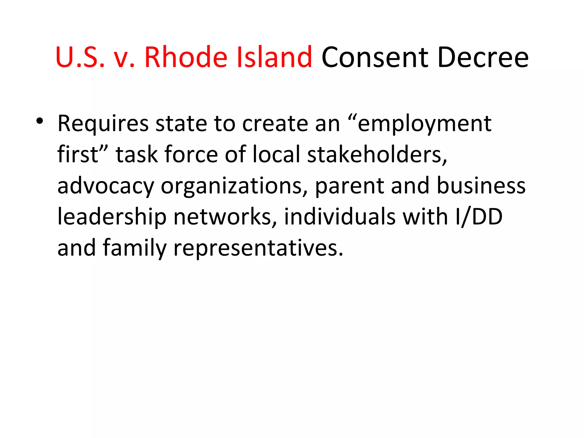 U.S. v. Rhode Island Consent Decree
• Requires state to create an “employment
first” task force of local stakeholders,
advocacy organizations, parent and business
leadership networks, individuals with I/DD
and family representatives.
 