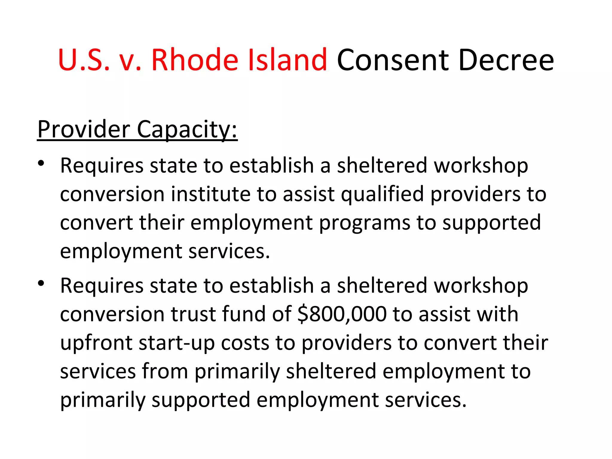 U.S. v. Rhode Island Consent Decree
Provider Capacity:
• Requires state to establish a sheltered workshop
conversion institute to assist qualified providers to
convert their employment programs to supported
employment services.
• Requires state to establish a sheltered workshop
conversion trust fund of $800,000 to assist with
upfront start-up costs to providers to convert their
services from primarily sheltered employment to
primarily supported employment services.
 