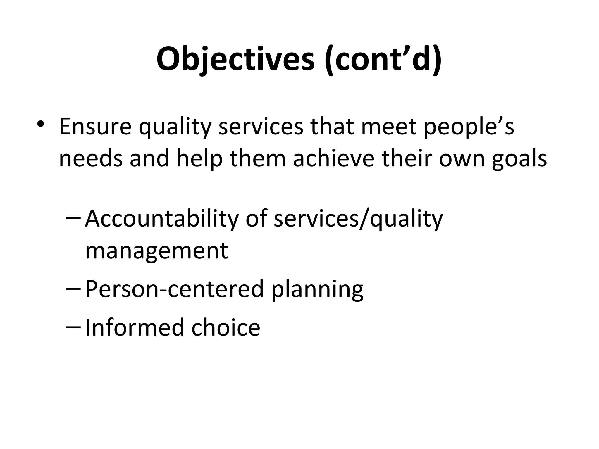 Objectives (cont’d)
• Ensure quality services that meet people’s
needs and help them achieve their own goals
–Accountability of services/quality
management
–Person-centered planning
–Informed choice
 